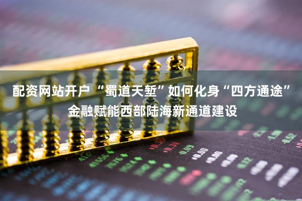 配资网站开户 “蜀道天堑”如何化身“四方通途” 金融赋能西部陆海新通道建设