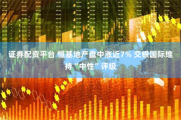 证券配资平台 恒基地产盘中涨近7% 交银国际维持“中性”评级