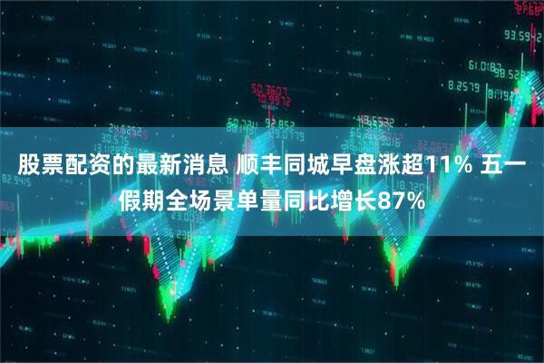 股票配资的最新消息 顺丰同城早盘涨超11% 五一假期全场景单量同比增长87%