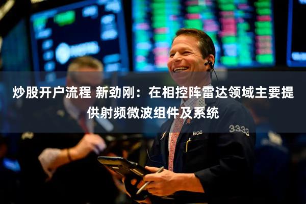 炒股开户流程 新劲刚：在相控阵雷达领域主要提供射频微波组件及系统