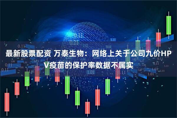 最新股票配资 万泰生物：网络上关于公司九价HPV疫苗的保护率数据不属实