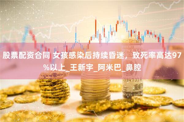 股票配资合同 女孩感染后持续昏迷，致死率高达97%以上_王新宇_阿米巴_鼻腔