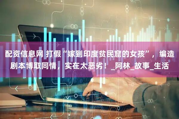 配资信息网 打假“嫁到印度贫民窟的女孩”，编造剧本博取同情，实在太恶劣！_阿林_故事_生活