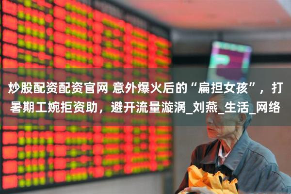 炒股配资配资官网 意外爆火后的“扁担女孩”，打暑期工婉拒资助，避开流量漩涡_刘燕_生活_网络