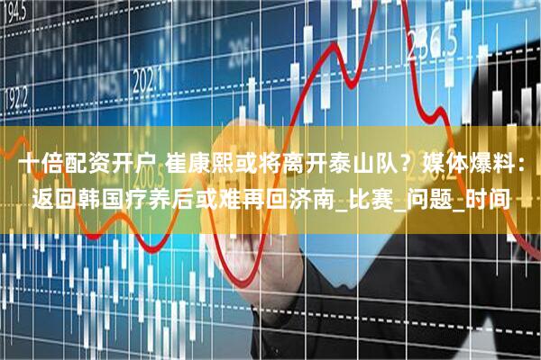 十倍配资开户 崔康熙或将离开泰山队？媒体爆料：返回韩国疗养后或难再回济南_比赛_问题_时间