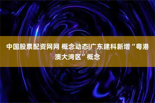 中国股票配资网网 概念动态|广东建科新增“粤港澳大湾区”概念