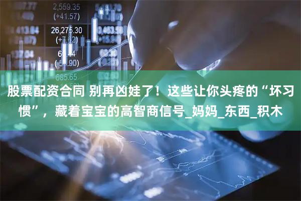 股票配资合同 别再凶娃了！这些让你头疼的“坏习惯”，藏着宝宝的高智商信号_妈妈_东西_积木