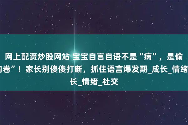 网上配资炒股网站 宝宝自言自语不是“病”，是偷偷“内卷”！家长别傻傻打断，抓住语言爆发期_成长_情绪_社交