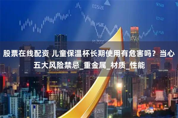 股票在线配资 儿童保温杯长期使用有危害吗？当心五大风险禁忌_重金属_材质_性能