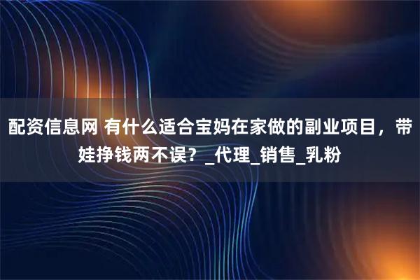 配资信息网 有什么适合宝妈在家做的副业项目，带娃挣钱两不误？_代理_销售_乳粉