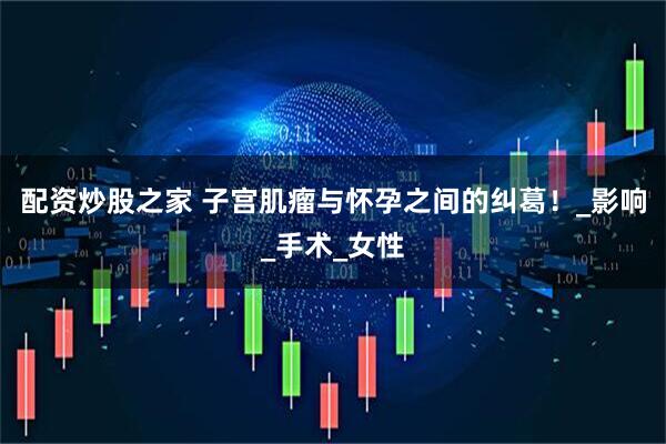 配资炒股之家 子宫肌瘤与怀孕之间的纠葛！_影响_手术_女性