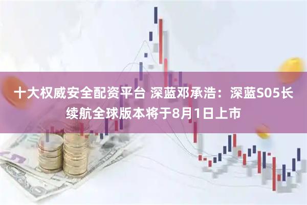 十大权威安全配资平台 深蓝邓承浩：深蓝S05长续航全球版本将于8月1日上市