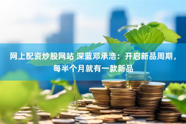 网上配资炒股网站 深蓝邓承浩：开启新品周期，每半个月就有一款新品