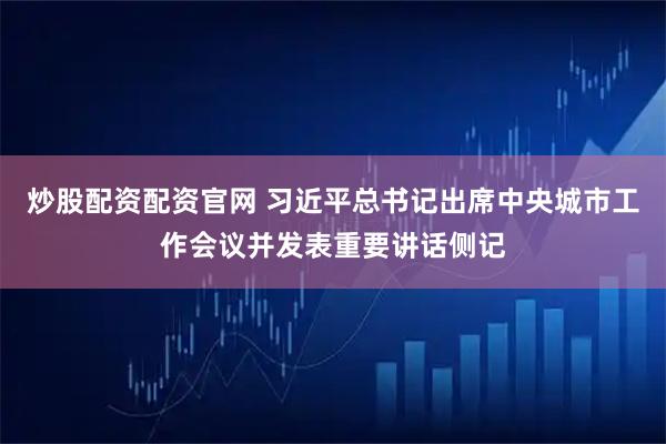 炒股配资配资官网 习近平总书记出席中央城市工作会议并发表重要讲话侧记