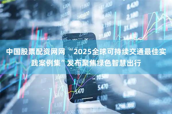 中国股票配资网网 “2025全球可持续交通最佳实践案例集”发布　聚焦绿色智慧出行