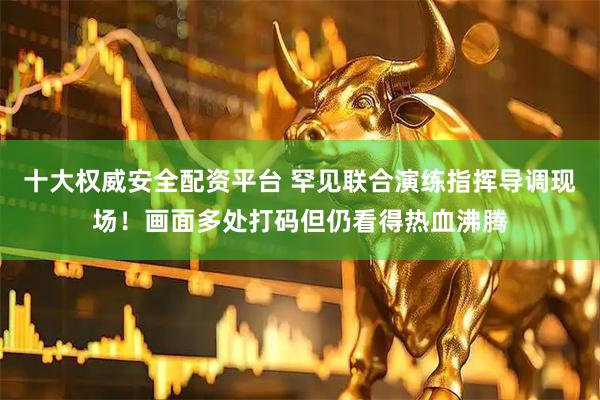 十大权威安全配资平台 罕见联合演练指挥导调现场！画面多处打码但仍看得热血沸腾