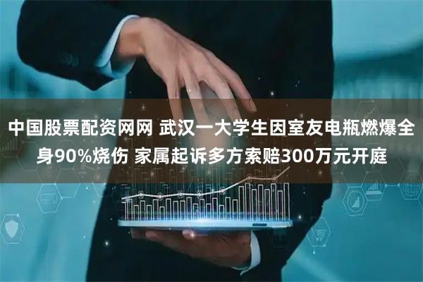 中国股票配资网网 武汉一大学生因室友电瓶燃爆全身90%烧伤 家属起诉多方索赔300万元开庭