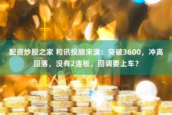 配资炒股之家 和讯投顾宋潇：突破3600，冲高回落，没有2连板，回调要上车？