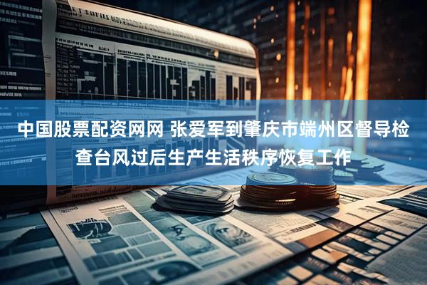 中国股票配资网网 张爱军到肇庆市端州区督导检查台风过后生产生活秩序恢复工作