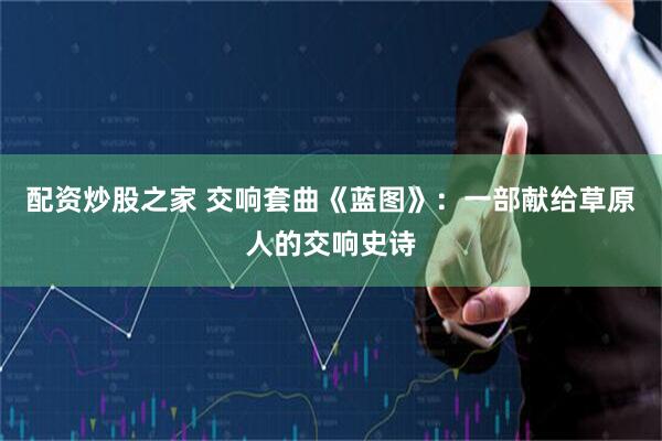 配资炒股之家 交响套曲《蓝图》：一部献给草原人的交响史诗